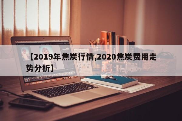 【2019年焦炭行情,2020焦炭费用走势分析】