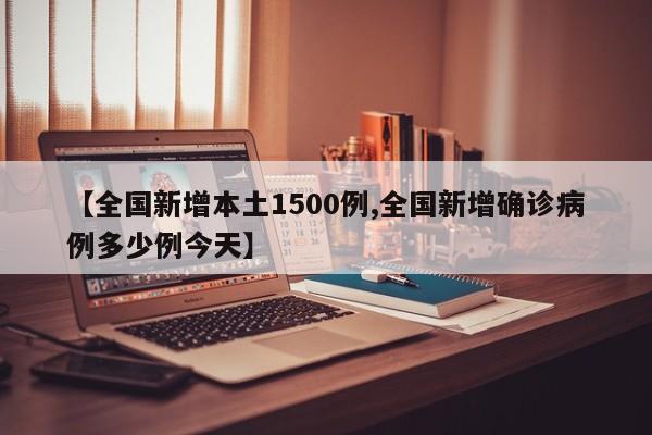 【全国新增本土1500例,全国新增确诊病例多少例今天】
