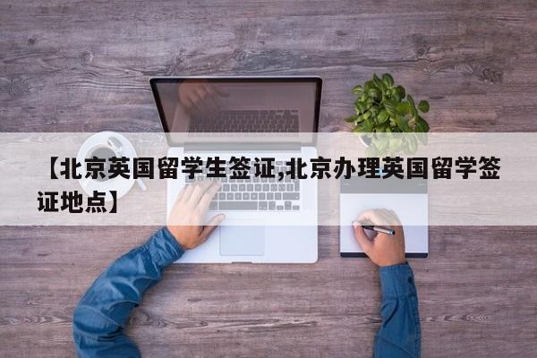 【北京英国留学生签证,北京办理英国留学签证地点】