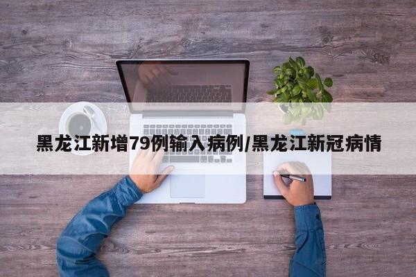 黑龙江新增79例输入病例/黑龙江新冠病情