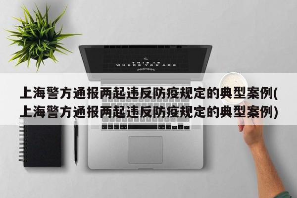 上海警方通报两起违反防疫规定的典型案例(上海警方通报两起违反防疫规定的典型案例)