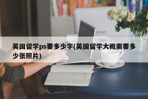 英国留学ps要多少字(英国留学大概需要多少张照片)
