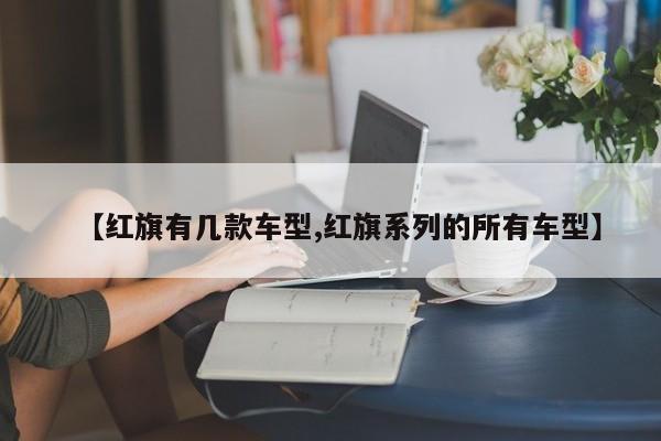 【红旗有几款车型,红旗系列的所有车型】
