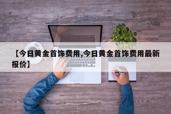 【今日黄金首饰费用,今日黄金首饰费用最新报价】