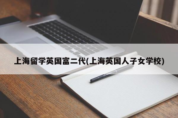 上海留学英国富二代(上海英国人子女学校)