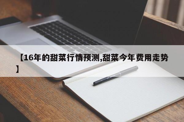 【16年的甜菜行情预测,甜菜今年费用走势】