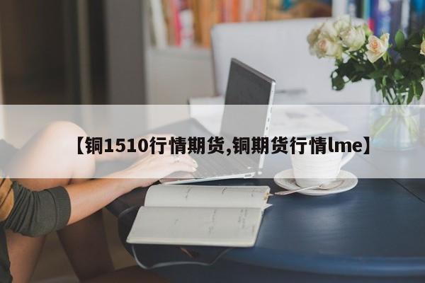 【铜1510行情期货,铜期货行情lme】
