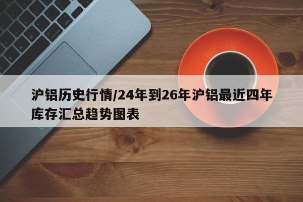 沪铝历史行情/24年到26年沪铝最近四年库存汇总趋势图表