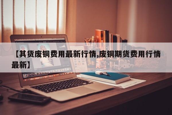 【其货废铜费用最新行情,废铜期货费用行情最新】