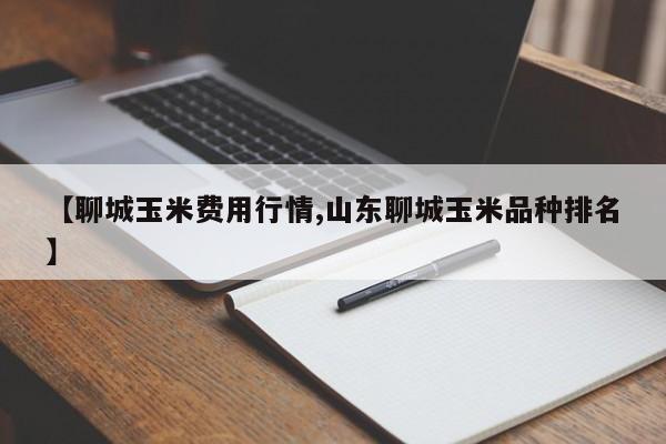 【聊城玉米费用行情,山东聊城玉米品种排名】