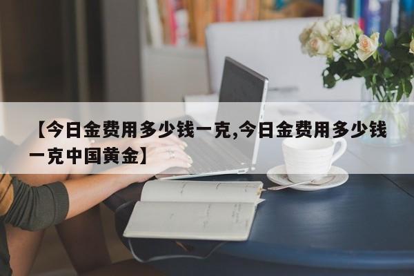 【今日金费用多少钱一克,今日金费用多少钱一克中国黄金】