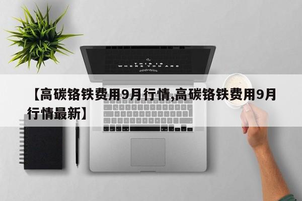 【高碳铬铁费用9月行情,高碳铬铁费用9月行情最新】