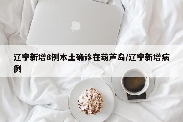 辽宁新增8例本土确诊在葫芦岛/辽宁新增病例