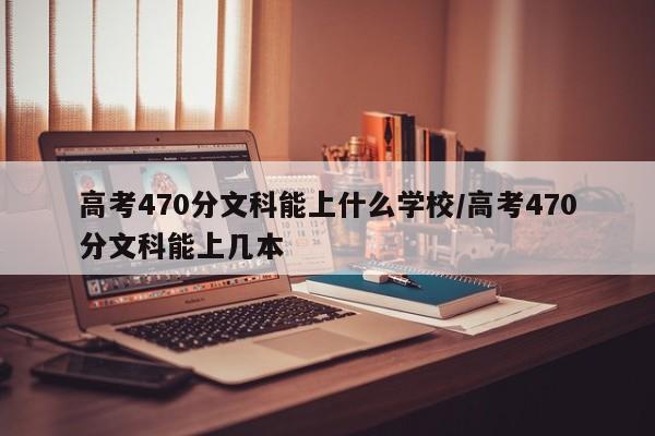 高考470分文科能上什么学校/高考470分文科能上几本