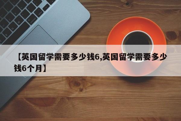 【英国留学需要多少钱6,英国留学需要多少钱6个月】