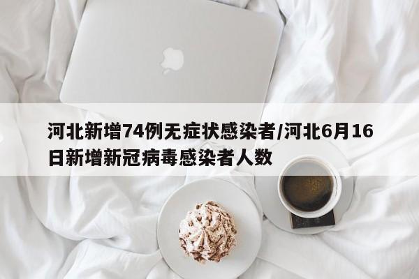 河北新增74例无症状感染者/河北6月16日新增新冠病毒感染者人数