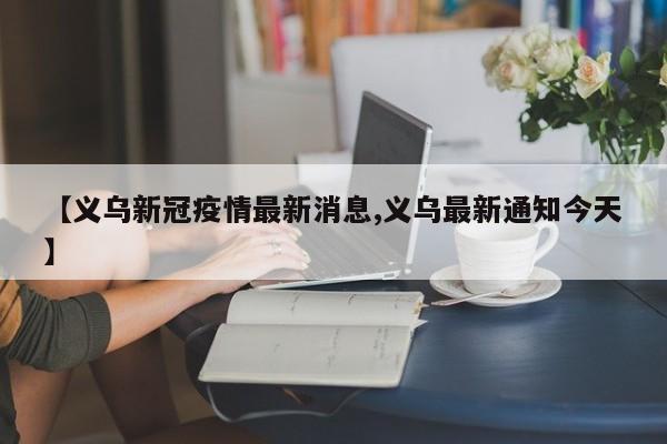 【义乌新冠疫情最新消息,义乌最新通知今天】