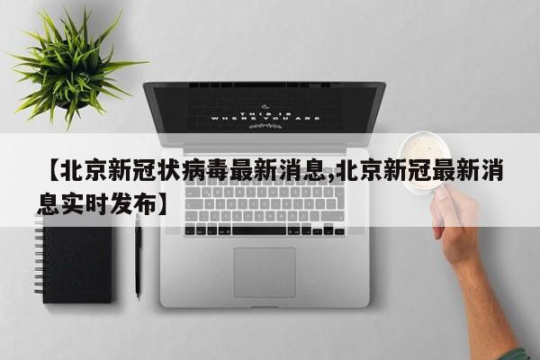 【北京新冠状病毒最新消息,北京新冠最新消息实时发布】