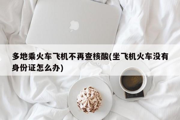多地乘火车飞机不再查核酸(坐飞机火车没有身份证怎么办)