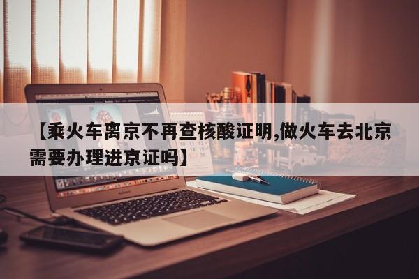 【乘火车离京不再查核酸证明,做火车去北京需要办理进京证吗】