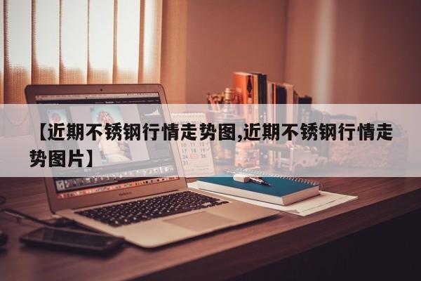 【近期不锈钢行情走势图,近期不锈钢行情走势图片】