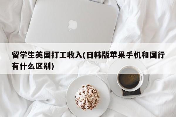 留学生英国打工收入(日韩版苹果手机和国行有什么区别)