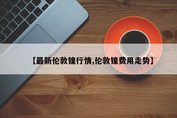 【最新伦敦镍行情,伦敦镍费用走势】