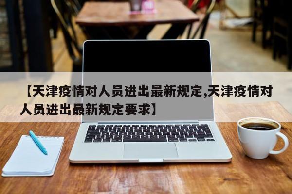 【天津疫情对人员进出最新规定,天津疫情对人员进出最新规定要求】
