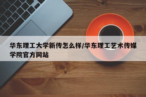 华东理工大学新传怎么样/华东理工艺术传媒学院官方网站