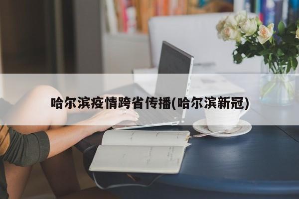 哈尔滨疫情跨省传播(哈尔滨新冠)