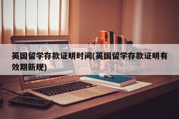 英国留学存款证明时间(英国留学存款证明有效期新规)