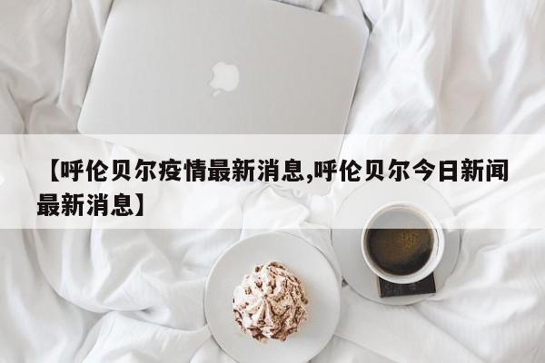 【呼伦贝尔疫情最新消息,呼伦贝尔今日新闻最新消息】