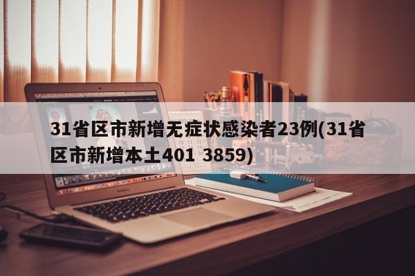 31省区市新增无症状感染者23例(31省区市新增本土401 3859)