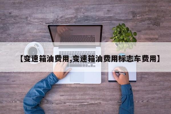 【变速箱油费用,变速箱油费用标志车费用】