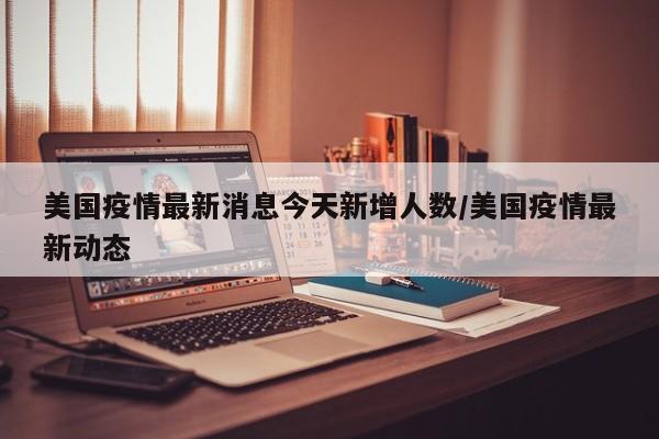 美国疫情最新消息今天新增人数/美国疫情最新动态