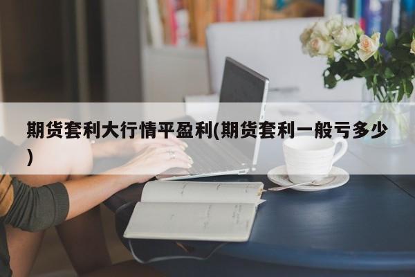 期货套利大行情平盈利(期货套利一般亏多少)