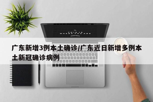 广东新增3例本土确诊/广东近日新增多例本土新冠确诊病例