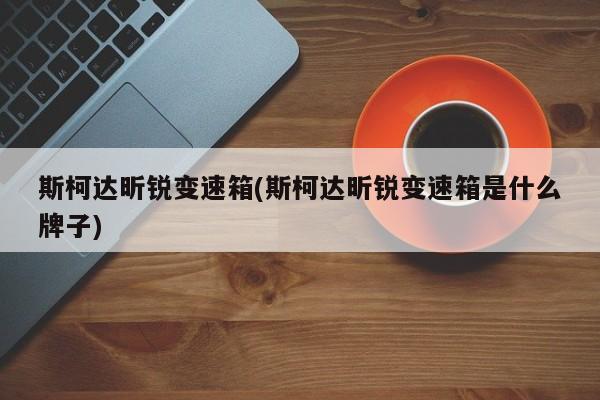 斯柯达昕锐变速箱(斯柯达昕锐变速箱是什么牌子)