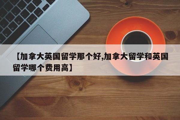【加拿大英国留学那个好,加拿大留学和英国留学哪个费用高】