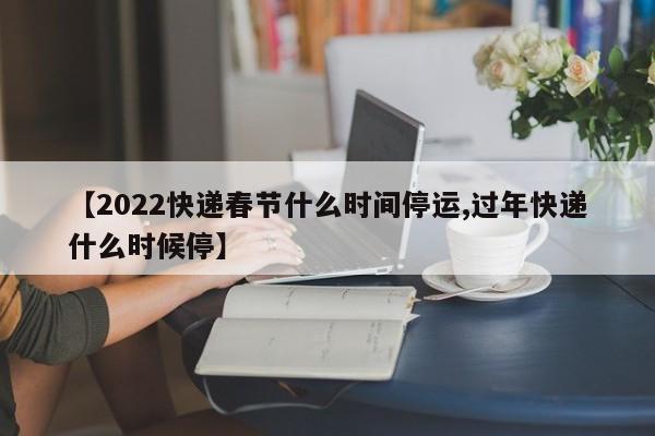 【2022快递春节什么时间停运,过年快递什么时候停】