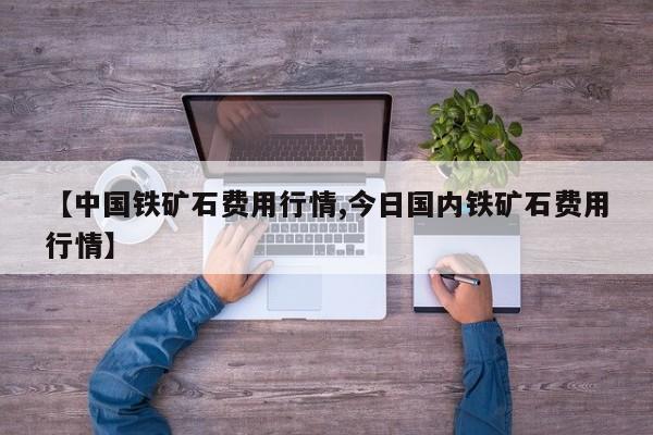 【中国铁矿石费用行情,今日国内铁矿石费用行情】