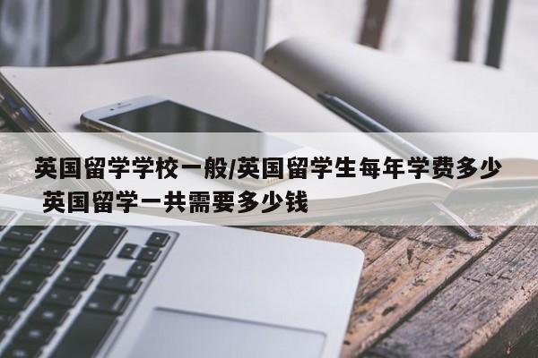 英国留学学校一般/英国留学生每年学费多少 英国留学一共需要多少钱