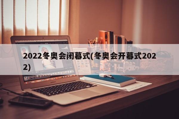 2022冬奥会闭幕式(冬奥会开幕式2022)