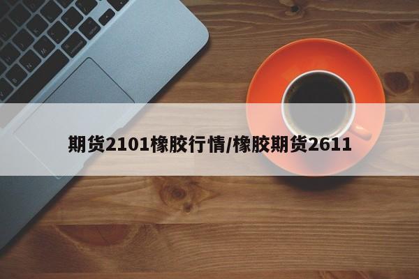 期货2101橡胶行情/橡胶期货2611