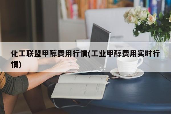 化工联盟甲醇费用行情(工业甲醇费用实时行情)