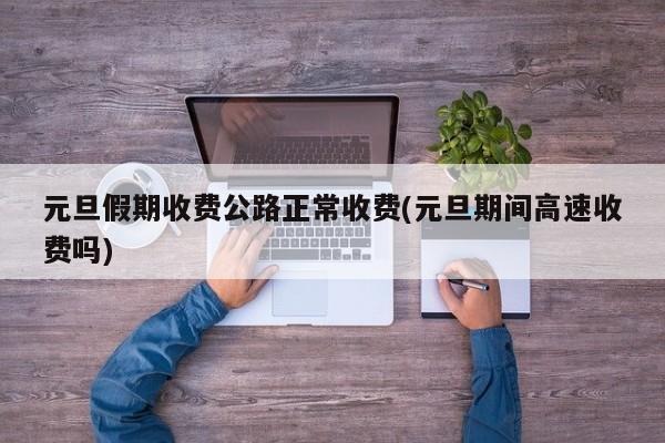 元旦假期收费公路正常收费(元旦期间高速收费吗)