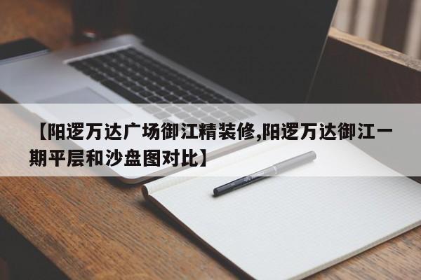 【阳逻万达广场御江精装修,阳逻万达御江一期平层和沙盘图对比】