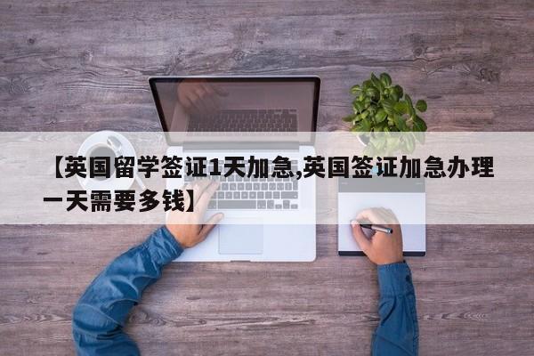 【英国留学签证1天加急,英国签证加急办理一天需要多钱】