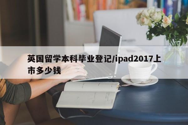 英国留学本科毕业登记/ipad2017上市多少钱
