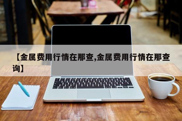 【金属费用行情在那查,金属费用行情在那查询】